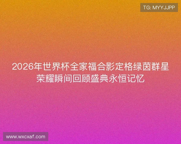 2026年世界杯全家福合影定格绿茵群星荣耀瞬间回顾盛典永恒记忆